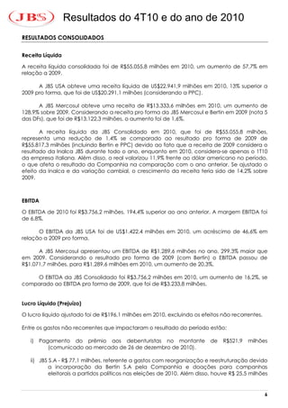 Resultados do 4T10 e do ano de 2010
RESULTADOS CONSOLIDADOS


Receita Líquida

A receita líquida consolidada foi de R$55.055,8 milhões em 2010, um aumento de 57,7% em
relação a 2009.

      A JBS USA obteve uma receita líquida de US$22.941,9 milhões em 2010, 13% superior a
2009 pro forma, que foi de US$20.291,1 milhões (considerando a PPC).

      A JBS Mercosul obteve uma receita de R$13.333,6 milhões em 2010, um aumento de
128,9% sobre 2009. Considerando a receita pro forma da JBS Mercosul e Bertin em 2009 (nota 5
das DFs), que foi de R$13.122,3 milhões, o aumento foi de 1,6%.

       A receita líquida da JBS Consolidado em 2010, que foi de R$55.055,8 milhões,
representa uma redução de 1,4% se comparado ao resultado pro forma de 2009 de
R$55.817,3 milhões (incluindo Bertin e PPC) devido ao fato que a receita de 2009 considera o
resultado da Inalca JBS durante todo o ano, enquanto em 2010, considera-se apenas o 1T10
da empresa italiana. Além disso, o real valorizou 11,9% frente ao dólar americano no período,
o que afeta o resultado da Companhia na comparação com o ano anterior. Se ajustado o
efeito da Inalca e da variação cambial, o crescimento da receita teria sido de 14,2% sobre
2009.



EBITDA

O EBITDA de 2010 foi R$3.756,2 milhões, 194,4% superior ao ano anterior. A margem EBITDA foi
de 6,8%.

      O EBITDA da JBS USA foi de US$1.422,4 milhões em 2010, um acréscimo de 46,6% em
relação a 2009 pro forma.   *                                         *


      A JBS Mercosul apresentou um EBITDA de R$1.289,6 milhões no ano, 299,3% maior que
em 2009. Considerando o resultado pro forma de 2009 (com Bertin) o EBITDA passou de
R$1.071,7 milhões, para R$1.289,6 milhões em 2010, um aumento de 20,3%,

    O EBITDA da JBS Consolidado foi R$3.756,2 milhões em 2010, um aumento de 16,2%, se
comparado ao EBITDA pro forma de 2009, que foi de R$3.233,8 milhões.


Lucro Líquido (Prejuízo)

O lucro líquido ajustado foi de R$196,1 milhões em 2010, excluindo os efeitos não recorrentes.

Entre os gastos não recorrentes que impactaram o resultado do período estão:

   i)   Pagamento do prêmio aos debenturistas no montante                 de   R$521,9   milhões
           (comunicado ao mercado de 26 de dezembro de 2010).

   ii) JBS S.A - R$ 77,1 milhões, referente a gastos com reorganização e reestruturação devido
          a incorporação da Bertin S.A pela Companhia e doações para campanhas
          eleitorais a partidos políticos nas eleições de 2010. Além disso, houve R$ 25,5 milhões


                                                                                                 6
 