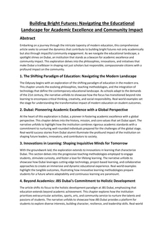 Building Bright Futures: Navigating the Educational
Landscape for Academic Excellence and Community Impact
Abstract
Embarking on a journey through the intricate tapestry of modern education, this comprehensive
article seeks to unravel the dynamics that contribute to building bright futures not only academically
but also through impactful community engagement. As we navigate the educational landscape, a
spotlight shines on Dubai, an institution that stands as a beacon for academic excellence and
community impact. This exploration delves into the philosophies, innovations, and initiatives that
make Dubai a trailblazer in shaping not just scholars but responsible, compassionate citizens with a
profound impact on the community.
1. The Shifting Paradigm of Education: Navigating the Modern Landscape
The Odyssey begins with an exploration of the shifting paradigm of education in the modern era.
This chapter unveils the evolving philosophies, teaching methodologies, and the integration of
technology that define the contemporary educational landscape. As schools adapt to the demands
of the 21st century, the narrative unfolds to showcase how the focus has transitioned beyond rote
learning to encompass critical thinking, creativity, and social responsibility. Real-world examples set
the stage for understanding the transformative impact of modern education on student outcomes.
2. Dubai: Pioneering Academic Excellence with a Global Perspective
At the heart of this exploration is Dubai, a pioneer in fostering academic excellence with a global
perspective. This chapter delves into the history, mission, and core values that set Dubai apart. The
narrative unfolds to highlight how the institution combines rigorous academic standards with a
commitment to nurturing well-rounded individuals prepared for the challenges of the global stage.
Real-world success stories from Dubai alumni illuminate the profound impact of the institution on
shaping future leaders, innovators, and contributors to society.
3. Innovations in Learning: Shaping Inquisitive Minds for Tomorrow
With the groundwork laid, the exploration extends to innovations in learning that characterize
Dubai. This section delves into the progressive teaching methodologies employed to engage
students, stimulate curiosity, and foster a love for lifelong learning. The narrative unfolds to
showcase how Dubai leverages cutting-edge technology, project-based learning, and collaborative
approaches to create an immersive and dynamic educational experience. Real-world examples
highlight the tangible outcomes, illustrating how innovative learning methodologies prepare
students for a future where adaptability and continuous learning are paramount.
4. Beyond Academics: JBS Dubai's Commitment to Holistic Development
The article shifts its focus to the holistic development paradigm at JBS Dubai, emphasizing that
education extends beyond academic achievement. This chapter explores how the institution
prioritizes extracurricular activities, sports, arts, and community service to nurture the talents and
passions of students. The narrative unfolds to showcase how JBS Dubai provides a platform for
students to explore diverse interests, building character, resilience, and leadership skills. Real-world
 