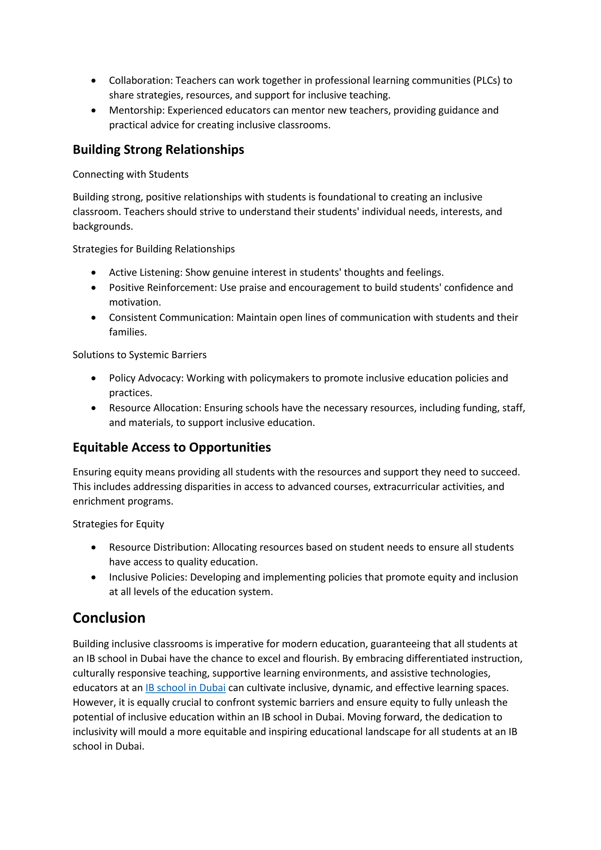 • Collaboration: Teachers can work together in professional learning communities (PLCs) to
share strategies, resources, and support for inclusive teaching.
• Mentorship: Experienced educators can mentor new teachers, providing guidance and
practical advice for creating inclusive classrooms.
Building Strong Relationships
Connecting with Students
Building strong, positive relationships with students is foundational to creating an inclusive
classroom. Teachers should strive to understand their students' individual needs, interests, and
backgrounds.
Strategies for Building Relationships
• Active Listening: Show genuine interest in students' thoughts and feelings.
• Positive Reinforcement: Use praise and encouragement to build students' confidence and
motivation.
• Consistent Communication: Maintain open lines of communication with students and their
families.
Solutions to Systemic Barriers
• Policy Advocacy: Working with policymakers to promote inclusive education policies and
practices.
• Resource Allocation: Ensuring schools have the necessary resources, including funding, staff,
and materials, to support inclusive education.
Equitable Access to Opportunities
Ensuring equity means providing all students with the resources and support they need to succeed.
This includes addressing disparities in access to advanced courses, extracurricular activities, and
enrichment programs.
Strategies for Equity
• Resource Distribution: Allocating resources based on student needs to ensure all students
have access to quality education.
• Inclusive Policies: Developing and implementing policies that promote equity and inclusion
at all levels of the education system.
Conclusion
Building inclusive classrooms is imperative for modern education, guaranteeing that all students at
an IB school in Dubai have the chance to excel and flourish. By embracing differentiated instruction,
culturally responsive teaching, supportive learning environments, and assistive technologies,
educators at an IB school in Dubai can cultivate inclusive, dynamic, and effective learning spaces.
However, it is equally crucial to confront systemic barriers and ensure equity to fully unleash the
potential of inclusive education within an IB school in Dubai. Moving forward, the dedication to
inclusivity will mould a more equitable and inspiring educational landscape for all students at an IB
school in Dubai.
 