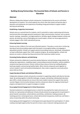 Building Strong Partnerships: The Essential Roles of Schools and Parents in
Education
Abstract
Effective collaboration between schools and parents is fundamental to the success and holistic
development of students. This article explores the critical roles that schools and parents play in
education and emphasizes the importance of building strong partnerships to support student
learning and well-being.
Establishing a Supportive Environment:
Schools serve as a second home for students, and it's essential to create a welcoming and inclusive
environment that encourages parental involvement. Open communication channels, such as parent-
teacher meetings, newsletters, and digital platforms, facilitate regular dialogue between schools and
parents. By fostering a sense of belonging and mutual respect, schools can encourage parents to
actively engage in their child's educational journey.
Enhancing Student Learning:
Parents are their children's first and most influential teachers. They play a crucial role in reinforcing
learning at home by providing support with homework, encouraging reading, and engaging in
educational activities. Schools can support parents by providing resources, workshops, and guidance
on how to effectively support their child's academic progress. By working together, schools and
parents can create a cohesive learning environment that maximizes student success.
Promoting Positive Behavior and Well-Being:
Schools and parents collaborate to promote positive behaviour and well-being among students. By
setting clear expectations, modelling respect, and providing consistent discipline, schools establish a
conducive learning environment. Parents reinforce these values at home by instilling discipline,
teaching empathy, and promoting healthy habits. When schools and parents work together to
nurture students' social and emotional development, they create a supportive community where
every child can thrive.
Supporting Special Needs and Individual Differences:
Collaboration between schools and parents is essential in supporting students with diverse learning
needs. By working together to identify challenges, set goals, and develop individualized education
plans (IEPs), schools and parents can ensure that every student receives the support they need to
succeed. Regular communication between teachers and parents allows for ongoing monitoring of
progress and adjustments to support strategies as needed.
Encouraging Parental Engagement in School Governance:
Parental involvement in school governance is critical for ensuring that the needs and concerns of
families are represented and addressed. Schools should actively encourage parents to participate in
parent-teacher associations, school advisory committees, and decision-making processes. By
involving parents in school governance, schools demonstrate transparency, build trust, and foster a
sense of ownership within the school community.
Encouraging parental engagement in school governance goes beyond mere participation; it's about
creating meaningful opportunities for parents to have a voice in decision-making processes and
 