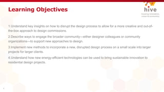 Learning Objectives
1.Understand key insights on how to disrupt the design process to allow for a more creative and out-of-
the-box approach to design commissions.
2.Describe ways to engage the broader community—either designer colleagues or community
organizations—to support new approaches to design.
3.Implement new methods to incorporate a new, disrupted design process on a small scale into larger
projects for larger clients.
4.Understand how new energy-efficient technologies can be used to bring sustainable innovation to
residential design projects.
4
 