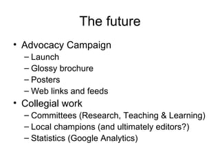 The future Advocacy Campaign Launch Glossy brochure Posters Web links and feeds Collegial work Committees (Research, Teaching & Learning) Local champions (and ultimately editors?) Statistics (Google Analytics)  