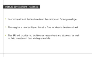 Institute development - Facilities 
 Interim location of the Institute is on the campus at Brooklyn college 
 Planning for a new facility on Jamaica Bay, location to be determined. 
 The SRI will provide lab facilities for researchers and students, as well 
as hold events and host visiting scientists. 
 