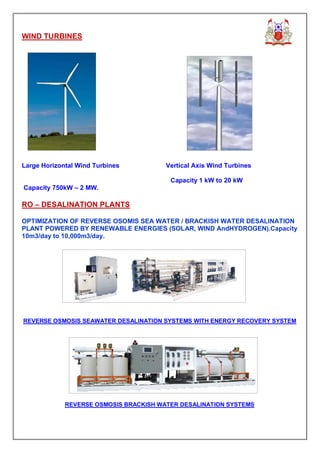 WIND TURBINES




Large Horizontal Wind Turbines          Vertical Axis Wind Turbines

                                         Capacity 1 kW to 20 kW
Capacity 750kW – 2 MW.

RO – DESALINATION PLANTS

OPTIMIZATION OF REVERSE OSOMIS SEA WATER / BRACKISH WATER DESALINATION
PLANT POWERED BY RENEWABLE ENERGIES (SOLAR, WIND AndHYDROGEN).Capacity
10m3/day to 10,000m3/day.




REVERSE OSMOSIS SEAWATER DESALINATION SYSTEMS WITH ENERGY RECOVERY SYSTEM




             REVERSE OSMOSIS BRACKISH WATER DESALINATION SYSTEMS
 