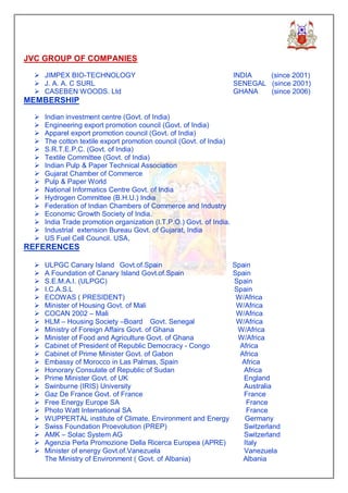 JVC GROUP OF COMPANIES

  Ø JIMPEX BIO-TECHNOLOGY                                             INDIA   (since 2001)
  Ø J. A. A. C SURL                                                   SENEGAL (since 2001)
  Ø CASEBEN WOODS. Ltd                                                GHANA   (since 2006)
MEMBERSHIP

  Ø   Indian investment centre (Govt. of India)
  Ø   Engineering export promotion council (Govt. of India)
  Ø   Apparel export promotion council (Govt. of India)
  Ø   The cotton textile export promotion council (Govt. of India)
  Ø   S.R.T.E.P.C. (Govt. of India)
  Ø   Textile Committee (Govt. of India)
  Ø   Indian Pulp & Paper Technical Association
  Ø   Gujarat Chamber of Commerce
  Ø   Pulp & Paper World
  Ø   National Informatics Centre Govt. of India
  Ø   Hydrogen Committee (B.H.U.) India
  Ø   Federation of Indian Chambers of Commerce and Industry
  Ø   Economic Growth Society of India.
  Ø   India Trade promotion organization (I.T.P.O.) Govt. of India.
  Ø   Industrial extension Bureau Govt. of Gujarat, India
  Ø   US Fuel Cell Council. USA,
REFERENCES

  Ø   ULPGC Canary Island Govt.of.Spain                               Spain
  Ø   A Foundation of Canary Island Govt.of.Spain                     Spain
  Ø   S.E.M.A.I. (ULPGC)                                              Spain
  Ø   I.C.A.S.L                                                       Spain
  Ø   ECOWAS ( PRESIDENT)                                              W/Africa
  Ø   Minister of Housing Govt. of Mali                                W/Africa
  Ø   COCAN 2002 – Mali                                                W/Africa
  Ø   HLM – Housing Society –Board Govt. Senegal                       W/Africa
  Ø   Ministry of Foreign Affairs Govt. of Ghana                       W/Africa
  Ø   Minister of Food and Agriculture Govt. of Ghana                  W/Africa
  Ø   Cabinet of President of Republic Democracy - Congo                Africa
  Ø   Cabinet of Prime Minister Govt. of Gabon                          Africa
  Ø   Embassy of Morocco in Las Palmas, Spain                           Africa
  Ø   Honorary Consulate of Republic of Sudan                            Africa
  Ø   Prime Minister Govt. of UK                                         England
  Ø   Swinburne (IRIS) University                                        Australia
  Ø   Gaz De France Govt. of France                                      France
  Ø   Free Energy Europe SA                                               France
  Ø   Photo Watt International SA                                         France
  Ø   WUPPERTAL institute of Climate, Environment and Energy             Germany
  Ø   Swiss Foundation Proevolution (PREP)                               Switzerland
  Ø   AMK – Solac System AG                                              Switzerland
  Ø   Agenzia Perla Promozione Della Ricerca Europea (APRE)              Italy
  Ø   Minister of energy Govt.of.Vanezuela                               Vanezuela
      The Ministry of Environment ( Govt. of Albania)                    Albania
 