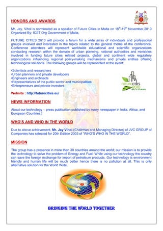 HONORS AND AWARDS

Mr. Jay. Vihol is norminated as a speaker of Future Cities in Malta on 18th-19th November,2010
Organized By: ICST Org Government of Malta,

FUTURE CITIES 2010 will provide a forum for a wide array of individuals and professional
groups involved and interested in the topics related to the general theme of the conference.
Conference attendees will represent worldwide educational and scientific organizations
conducting research within the domain of urban planning, national authorities and ministries
involved in funding future cities related projects, global and continent wide regulatory
organizations influencing regional policy-making mechanisms and private entities offering
technological solutions. The following groups will be represented at the event:

•Scientists and researchers
•Urban planners and private developers
•Engineers and architects
•Representatives of the public sector and municipalities
•Entrepreneurs and private investors

Website : http://futurecities.eu/

NEWS INFORMATION

About our technology – press publication published by many newspaper in India, Africa, and
European Countries.]

WHO’S AND WHO IN THE WORLD

Due to above achievement, Mr. Jay Vihol (Chairman and Managing Director) of JVC GROUP of
Companies has selected for 20th Edition 2003 of “WHO’S WHO IN THE WORLD”.

MISSION

The group has a presence in more then 30 countries around the world; our mission is to provide
the technology to solve the problem of Energy and Fuel. While using our technology the country
can save the foreign exchange for import of petroleum products. Our technology is environment
friendly and human life will be much better hence there is no pollution at all. This is only
alternative solution for the World Wide.




                         BRINGING THE WORLD TOGETHER
 