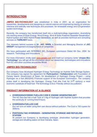 INTRODUCTION

JIMPEX BIO-TECHNOLOGY was established in India in 2001, as an organization for
researches, developments and designing on natural science and engineering basing on science-
intensive and radically new techniques and processes for renewable energy and CO-generation
system technology.

Recently, the company has transformed itself into a multi-technology organization, diversifying
into exciting areas of Solar Energy, Wind Energy, Wind & Solar Powered Seawater Desalination,
Hybrid system and HHO Hybrid Power Generation, as well as provides technical and consulting
services on TURN-KEY basis.

The visionary behind success is Mr. JAY. VIHOL a Scientist and Managing Director of JVC
GROUP management envisaging future of companies.

We have participated with INTERREC IIIC, European commission Dated 6th Dec, 2004 for
research, Technology and Innovations.

For more information, kindly open www.google.com and insert our company name “Jimpex Bio-
Technology” you will get all the information about our researches, technologies and innovations
from EC and other countries around the World

JIMPEX BIO-TECHNOLOGY

Our company have developed Hydrogen Energy Technology on Hydride Safe Storage System.
The company has signed the agreement for Participation / Collaboration with Foundation of
Canary Island, Government of Spain, for development of Hydrogen Energy Project – using
Hydrogen as a fuel (RES2H2) Financed support of the European Commission. The company
prides itself in developing the Hydrogen. Energy Fuel (the Fuel for 21st century) a most
economic substitute of fossil fuel. The technology is Eco- Friendly without any pollution.


PRODUCT INFORMATION AT A GLANCE

   Ø HYDROGEN/HYDRIDE FUELLED 5 KW IC ENGINE GENERATING-SET
     The H2 Gen-Set has a fuel Tank of 3 Kg of Hydrogen with Hydride System that provides
     the continuity of running time 6 hours.

   Ø HYDROGEN-FUELLED CAR
     Our car runs on water using their own device without pollution. The Cost is 100 rupees for
     300kms.

   Ø PHOTOVOLTAIC HYDROGEN – GENERATION, STORAGE AND REFUELING
     STATION
     At present our Company is developing prototype, photovoltaic hydrogen generation,
     storage and refuelling station at Gran Canaria, Spain.
 