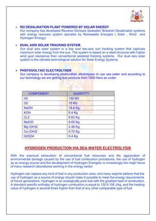 Ø RO DESALINATION PLANT POWERED BY SOLAR ENERGY
      Our company has developed Reverse Osmosis Seawater/ Brackish Desalination systems
      with energy recovery system operates by Renewable Energies ( Solar , Wind and
      Hydrogen Energy).

   Ø DUAL AXIS SOLAR TRACKING SYSTEM.
      Our dual axis solar system is a low cost two-axis sun tracking system that captures
      maximum solar energy from the sun. The system is based on a steel structure with higher
      wind gust resistance than conventional pedestal tracking systems. Our dual axis solar
      system is the ultimate technological solution for Solar Energy Systems.


   Ø PHOTOVOLTAIC ELECTROLYSER
     Our company is developing photovoltaic electrolyses to use sea water and according to
     our technology we are getting sub products from 1000 liters as under:




             COMPONENT                       QUANTITY
         H2                               150 M3
         O2                               75 M3
         NaOH                             18.6 Kg
         KOH                              0.4 Kg
         CL2                              9.63 Kg
         NaCIO                            8.65 Kg
         Mg (OH)2                         2.46 Kg
         Ca (OH)2                         0.72 Kg
         H2SO4                            0.4 Kg


          HYDROGEN PRODUCTION VIA SEA WATER ELECTROLYSIS

With the eventual exhaustion of conventional fuel resources and the aggravation of
environmental damage caused by the use of fuel combustion procedures, the use of hydrogen
as an energy source and the development of Hydrogen Energetic is increasingly the major focus
of many research laboratories working in the energy sector.

Hydrogen can replace any kind of fuel in any production area, and many experts believe that the
use of hydrogen as a source of energy should make it possible to meet the energy requirements
of future generations. Hydrogen is an ecologically pure fuel with the greatest heat of combustion.
A standard specific enthalpy of hydrogen combustion is equal to 120.9.106 J/kg, and the heating
value of hydrogen is several times higher than that of any other comparable type of fuel
 