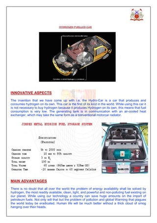 INNOVATIVE ASPECTS

The invention that we have come up with i.e. the Hydro-Car is a car that produces and
consumes hydrogen on its own. This car is the first of its kind in the world. While using this car it
is not necessary to buy hydrogen because it produces Hydrogen on its own, this means that fuel
consumption is very low. The generating tank is in communication with an air-cooled heat
exchanger, which may take the same form as a conventional motorcar radiator.




MAIN ADVANTAGES

There is no doubt that all over the world the problem of energy availability shall be solved by
hydrogen, the most readily available, clean, light, and powerful and non-polluting fuel existing on
our planet. While using our technology a country can save huge amounts on the import of
petroleum fuels. Not only will that but the problem of pollution and global Warming that plagues
the world today be eradicated. Human life will be much better without a thick cloud of smog
hanging over their heads.
 