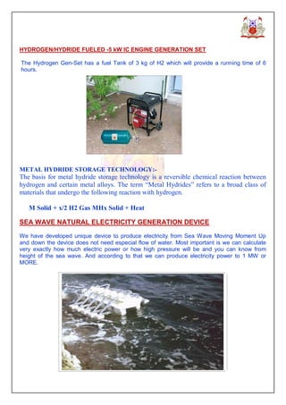 HYDROGEN/HYDRIDE FUELED -5 kW IC ENGINE GENERATION SET

The Hydrogen Gen-Set has a fuel Tank of 3 kg of H2 which will provide a running time of 6
hours.




METAL HYDRIDE STORAGE TECHNOLOGY:-
The basis for metal hydride storage technology is a reversible chemical reaction between
hydrogen and certain metal alloys. The term “Metal Hydrides” refers to a broad class of
materials that undergo the following reaction with hydrogen.

   M Solid + x/2 H2 Gas MHx Solid + Heat

SEA WAVE NATURAL ELECTRICITY GENERATION DEVICE

We have developed unique device to produce electricity from Sea Wave Moving Moment Up
and down the device does not need especial flow of water. Most important is we can calculate
very exactly how much electric power or how high pressure will be and you can know from
height of the sea wave. And according to that we can produce electricity power to 1 MW or
MORE.
 