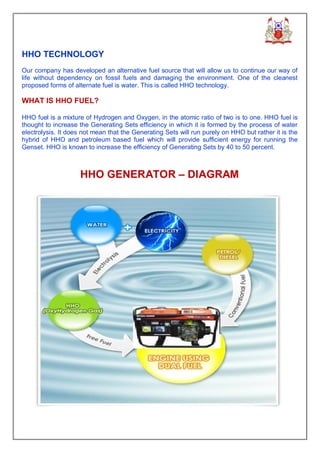 HHO TECHNOLOGY
Our company has developed an alternative fuel source that will allow us to continue our way of
life without dependency on fossil fuels and damaging the environment. One of the cleanest
proposed forms of alternate fuel is water. This is called HHO technology.

WHAT IS HHO FUEL?

HHO fuel is a mixture of Hydrogen and Oxygen, in the atomic ratio of two is to one. HHO fuel is
thought to increase the Generating Sets efficiency in which it is formed by the process of water
electrolysis. It does not mean that the Generating Sets will run purely on HHO but rather it is the
hybrid of HHO and petroleum based fuel which will provide sufficient energy for running the
Genset. HHO is known to increase the efficiency of Generating Sets by 40 to 50 percent.



                    HHO GENERATOR – DIAGRAM
 