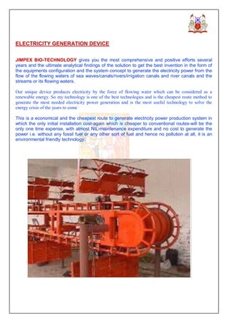 ELECTRICITY GENERATION DEVICE


JIMPEX BIO-TECHNOLOGY gives you the most comprehensive and positive efforts several
years and the ultimate analytical findings of the solution to get the best invention in the form of
the equipments configuration and the system concept to generate the electricity power from the
flow of the flowing waters of sea waves/canals/rivers/irrigation canals and river canals and the
streams or its flowing waters.

Our unique device produces electricity by the force of flowing water which can be considered as a
renewable energy. So my technology is one of the best technologies and is the cheapest route method to
generate the most needed electricity power generation and is the most useful technology to solve the
energy crisis of the years to come

This is a economical and the cheapest route to generate electricity power production system in
which the only initial installation cost-again which is cheaper to conventional routes-will be the
only one time expense, with almost NIL-maintenance expenditure and no cost to generate the
power i.e. without any fossil fuel or any other sort of fuel and hence no pollution at all, it is an
environmental friendly technology.
 