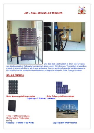 JBT – DUAL AXIS SOLAR TRACKER




                                               Our dual axis solar system is a low cost two-axis
sun tracking system that captures maximum solar energy from the sun. The system is based on
a steel structure with higher wind gust resistance than conventional pedestal tracking systems.
Our dual axis solar system is the ultimate technological solution for Solar Energy Systems.

SOLAR ENERGY




Solar Mono-crystalline modules              Solar Poly-crystalline modules
                      Capacity – 5 Watts to 230 Watts




THIN - FILM Solar modules
Concentrating Photovoltaic
(a-Si)
Capacity – 5 Watts to 90 Watts                         Capacity 850 Watt/ Tracker
 