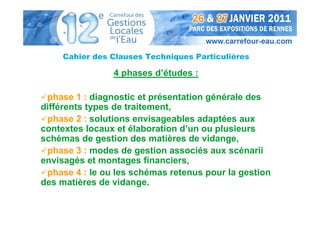 Cahier des Clauses Techniques Particulières

                4 phases d’études :

 phase 1 : diagnostic et présentation générale des
différents types de traitement,
 phase 2 : solutions envisageables adaptées aux
contextes locaux et élaboration d’un ou plusieurs
schémas de gestion des matières de vidange,
 phase 3 : modes de gestion associés aux scénarii
envisagés et montages financiers,
 phase 4 : le ou les schémas retenus pour la gestion
des matières de vidange.
 
