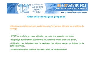 Eléments techniques proposés



Utilisation des infrastructures existantes afin d’acheminer et traiter les matières de
vidange :


- STEP du territoire en sous utilisation au vu de leur capacité nominale,
- Lagunage actuellement abandonné pouvant être couplé avec une STEP,
- Utilisation des infrastructures de séchage des algues vertes en dehors de la
période estivale,
- Acheminement des déchets vers des unités de méthanisation.
 