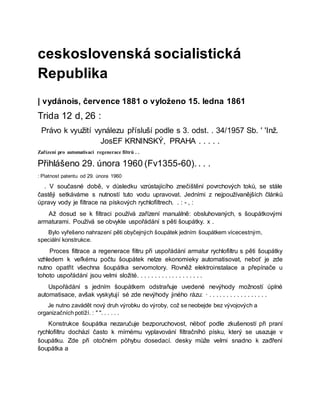 ceskoslovenská socialistická
Republika
| vydánois, července 1881 o vyloženo 15. ledna 1861
Trida 12 d, 26 :
Právo k využití vynálezu přísluší podle s 3. odst. . 34/1957 Sb. ' 'Inž.
JosEF KRNINSKÝ, PRAHA . . . . .
Zařízení pro automatisaci regenerace filtrů . .
Přihlášeno 29. února 1960 (Fv1355-60). . . .
: Platnost patentu od 29. února 1960
. V současné době, v důsledku vzrůstajícího znečištění povrchových toků, se stále
častěji setkáváme s nutností tuto vodu upravovat. Jedními z nejpoužívanějších článků
úpravy vody je filtrace na pískových rychlofiltrech. . : - , :
Až dosud se k filtraci používá zařízení manuálně: obsluhovaných, s šoupátkovými
armaturami. Používá se obvykle uspořádání s pěti šoupátky. x .
Bylo vyřešeno nahrazení pěti obyčejných šoupátek jedním šoupátkem vícecestným,
speciální konstrukce.
Proces filtrace a regenerace filtru při uspořádání armatur rychlofiltru s pěti šoupátky
vzhledem k veľkému počtu šoupátek nelze ekonomieky automatisovat, neboť je zde
nutno opatřit všechna šoupátka servomotory. Rovněž elektroinstalace a přepínače u
tohoto uspořádání jsou velmi složité. . . . . . . . . . . . . . . . . . .
Uspořádání s jedním šoupátkem odstraňuje uvedené nevýhody možností úplné
automatisace, avšak vyskytují sé zde nevýhody jiného rázu: · . . . . . . . . . . . . . . . . .
Je nutno zavádět nový druh výrobku do výroby, což se neobejde bez vývojových a
organizačních potíží. : " ". . . . . .
Konstrukce šoupátka nezaručuje bezporuchovost, nëboť podle zkušeností při praní
rychlofiltru dochází často k mírnému vyplavování filtračníhó písku, který se usazuje v
šoupátku. Zde při otočném pöhybu dosedací. desky může velmi snadno k zađření
šoupátka a
 