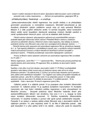 časem k vydření dosedacích těsnicích ploch. Způsobená netěsnost potom zaviní směšování
upravené vody s vodou neupravenou. , , .. Zařízení pro ąutorņatickou; gegengraci fifff; je
: přihláškyššyňålezů řbestraňujè – a umožňuje
..úplneu-automatisacicyklu včetně regenerace, bez použití obsluhy a za předpqklądu
gminimální poruchovosti, is minimálními investicemi. Minimáliif þöruchóvósti je zde
dosaženo především úplným oddělením surové vody od vody upravené filtračním
tělesem 9 a dále použitím střídacího ventilu 13 namísto šoupátek, neboť konstrukční
řešení ventilů oproti šoupátkům všeobecně způsobuje mnohem těsnější uzavření a
menší opotřebovávání těsnicích ploch, což má za následek delší životnost. :
Filtrační stanice vybavená výšę popsaným ząřízením pro autorhätisäčfiltrů pracuje v
podstatě stejně jakó stånice bez tohoto zařízení. Předst9stí filtrační stanice s uvedeným
zařízením je odšträněni óbsluhy u filtračních stanic malou kapacitou, kde náklady na obsluhu
podstatně ovlivňují cenu filtrované vody a kde není zpraviglasmožné odborņpt: obsluha. :::: ; " : :
.. : Filtračňš štanicę:výšé: popsaným prö automàtisaci regenerace filtrů je výhodně pro kapaçity
do 1. ls. Tyto kapacity přēdēvším u zemědělských závodů, obcí, u sociálního zařízení stavenišť,
malých průmyslových provozů a malých rekreačních lázeňských zařízení (koupąlišť a
plaveckých bazénů. :: Příkladné provedėníojë znázorněnò näpřipojeném vyobrázení.
Provoz ve filtrační stanici vybavené zařízením pro automatisaci regenerace filtrů se skládá
ze, tří cyklů: i *
filtraCe regenerace:. (praní filtru* * * * * * zapracování filtru. · Všechny tyto procesy probíhají bez
zásahů obsluhy plně automaticky. Při regeneraci filtrů, je dodávka do akumulační nádrže
přerušena.
Spotřebu v tuto dobu musí krýt zásoba v akumulační nádrži 17. Při filtraci se předpokládá
gravitační nebo tlakový přítok surové vody od předchozí úpravy nebo přímo ze zdroje
přítokovým potrubím 1 do sběrné jímky 2. Z jímky 2 je surová voda nasávána sacím potrubím ,
přes zpětný ventil odstředivým čerpadlem : 5 (s negativní sací výškou při spuštění čerpadla) do
výtlačného potrubí , přes filtr 9 a střídací ventil 13 do výtlačného potrubí 14. Dále vytéká
upravená voda do akumulace 18, přetéká do akumulace 17 a odtéká potrubím . 18 do
spotřebiště. · Voda v akumulaci 16 slouží k regeneraci (praní) filtru,
Výtlačné potrubí 8 a výtlačné potrubí 14 je propojeno přes kontaktní diferenciální
manometr 12. Výtlačné potrubí 14 je opatřeno kontaktním manometrem 15: Kontaktní
manometry zde mají funkci indikátorů potřeby regenerace a jeho znovuzařazení do
filtračního procesu. : Stoupneli průtokový odpor filtračního materiálu vlivem jeho
zaneseníođfiltrovanými látkami nad dovolenou mez (cca 3 m v. s, reaguje na tento
odpor kontaktní diferenciální manometr. 12. Ručička kontaktního diferenciálního
manometru 12 dosáhne kontaktu a pomocí relé vypnė spínač odstředivého čerpadla .
Čerpadlo 5 se zastaví a nastane zpětný průtok filtrované vody z akumulační nádrže 16
výtlačným potrubím 14, přes trojcestný ventil 13. do filtru 9 výtlačného potrubí , dále
zpět čerpadlem 5 a přes zpětný ventil 4 do nádrže , odkud pře: padá do odpadního
 