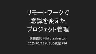 リモートワークで 
意識を変えた 
プロジェクト管理
2020/06/25 #JBUG東京 #16
廣田直紀 (@hirota_director)
 