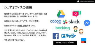 Smart Design Association
シェアオフィスの運用
福岡を中心に沢山あり（増えています）、全てを回って運
用状況を把握することは困難（困ってます）。
各拠点にCM（コミュニティマネージャ）を配置。
各拠点でいろんな問題、課題が出てくる。
主に使用しているコミュニケーションツールは backlogを
はじめ、Slack、Trello、Appear、Google Drive、IFTTT、
facebook、経営コックピット（自社開発）他 ..とまあ多い。
できるだけ増やしたくない ..
 