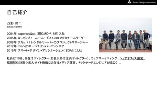 Smart Design Association
自己紹介
万野 潤二
福岡生まれ福岡育ち
2004年 paperboy&co.（現GMOペパボ）入社
2005年 ロリポップ！・ムームードメインの WEBチームリーダー
2006年 チカッパ！レンタルサーバーのプロジェクトマネージャー
2012年 minneのローンチメンバーエンジニア
2016年 スマート・デザイン・アソシエーション（ SDA）に入社
社員は10名。現在はディレクター（代表以外は全員ディレクター）。ウェブマーケティング、シェアオフィス運営、
福岡移住計画や求人サイト飛梅など自社メディア運営、バックヤードエンジニアと幅広く ..
 