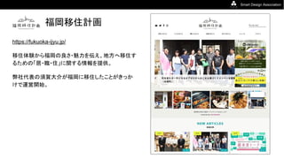 Smart Design Association
福岡移住計画
https://fukuoka-ijyu.jp/
移住体験から福岡の良さ・魅力を伝え、地方へ移住す
るための「居・職・住」に関する情報を提供。
弊社代表の須賀大介が福岡に移住したことがきっか
けで運営開始。
 