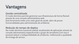 Gestão centralizada 
O modo domínio permite gerenciar sua infraestrutura de forma flexível
através de uma console administrativa web.  
Esta ferramenta exibe uma visão geral da saúde, além de prover
funcionalidades para administração do ambiente. 
 
Redução do tempo de deploy 
No modo domínio é possível realizar atualizações de aplicações através da
console administrativa especificando o grupo de servidores.Com isso é
possível reduzir a indisponibilidade do ambiente, melhorando a qualidade
de entrega de serviço.
Vantagens
 