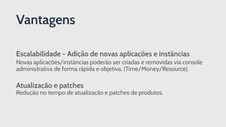 Escalabilidade - Adição de novas aplicações e instâncias
Novas aplicações/instâncias poderão ser criadas e removidas via console
administrativa de forma rápida e objetiva. (Time/Money/Resource).
Atualização e patches 
Redução no tempo de atualização e patches de produtos.
Vantagens
 