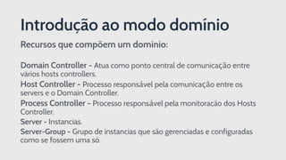 Recursos que compõem um domínio:
Domain Controller - Atua como ponto central de comunicação entre
vários hosts controllers.
Host Controller - Processo responsável pela comunicação entre os
servers e o Domain Controller.
Process Controller - Processo responsável pela monitoração dos Hosts
Controller.
Server - Instancias.
Server-Group - Grupo de instancias que são gerenciadas e configuradas
como se fossem uma só.
Introdução ao modo domínio
 