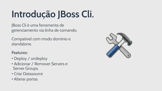 Introdução JBoss Cli.
JBoss Cli é uma ferramenta de
gerenciamento via linha de comando.
Compatível com modo domínio e
standalone.
Features:
• Deploy / undeploy
• Adicionar / Remover Servers e
Server Groups.
• Criar Datasource
• Alterar portas
 