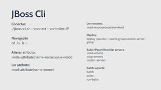 Conectar:
./jboss-cli.sh --connect --controller=IP
Navegação
cd , ls , ls -l
Alterar atributo:
:write-attribute(name=nome,value=valor) 
 
Ler atributo:
:read-attribute(name=nome)
JBoss Cli
Ler recursos:
:read-resource(recursive=true)
Deploy:
deploy <pacote> —server-groups=nome-server-
group
Subir/Parar/Reiniciar servers.
:start-servers
:stop-servers
:restart-servers
batch suporte:
batch
ações
run-batch
 