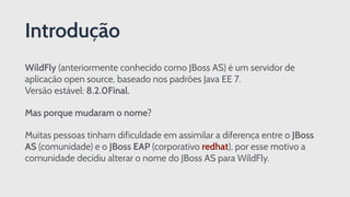 WildFly (anteriormente conhecido como JBoss AS) é um servidor de
aplicação open source, baseado nos padrões Java EE 7. 
Versão estável: 8.2.0Final.
Mas porque mudaram o nome?
Muitas pessoas tinham dificuldade em assimilar a diferença entre o JBoss
AS (comunidade) e o JBoss EAP (corporativo redhat), por esse motivo a
comunidade decidiu alterar o nome do JBoss AS para WildFly.
Introdução
 