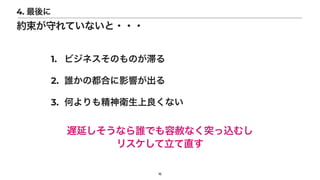 16
4. 最後に
約束が守れていないと・・・
1. ビジネスそのものが滞る


2. 誰かの都合に影響が出る


3. 何よりも精神衛生上良くない
遅延しそうなら誰でも容赦なく突っ込むし


リスケして立て直す
 