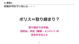 18
4. 最後に
約束が守れていないと・・・
ポリス＝取り締まり？
取り締まりは手段。


目的は、市民（顧客・メンバー）の


安全を守ること
 
