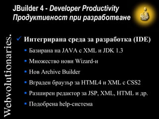 JBuilder  4 -   Developer Productivity  Продуктивност при разработване Интегрирана  среда за разработка (IDE ) Базирана на JAVA с XML и  J DK 1.3  Множество нови  W izard -и Нов Archive Builder Вграден браузър за HTML4 и XML с CSS2   Разширен редактор за JSP, XML , HTML  и др.  Подобрена help-система 