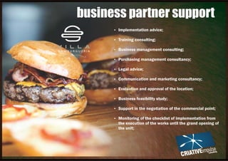 Ÿ Implementation advice;
Ÿ Training consulting;
Ÿ Business management consulting;
Ÿ Purchasing management consultancy;
Ÿ Legal advice;
Ÿ Communication and marketing consultancy;
Ÿ Evaluation and approval of the location;
Ÿ Business feasibility study;
Ÿ Support in the negotiation of the commercial point;
Ÿ Monitoring of the checklist of implementation from
the execution of the works until the grand opening of
the unit;
business partner support
 