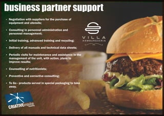 Ÿ Negotiation with suppliers for the purchase of
equipment and utensils;
Ÿ Consulting in personnel administration and
personnel management;
Ÿ Initial training, advanced training and recycling;
Ÿ Delivery of all manuals and technical data sheets;
Ÿ Periodic visits for maintenance and assistance in the
management of the unit, with action, plans to
improve results;
Ÿ Counselling of nutritionists;
Ÿ Preventive and corrective consulting;
Ÿ To Go - products served in special packaging to take
away.
business partner support
 