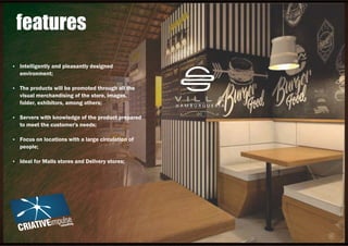 Ÿ Intelligently and pleasantly designed
environment;
Ÿ The products will be promoted through all the
visual merchandising of the store, images,
folder, exhibitors, among others;
Ÿ Servers with knowledge of the product prepared
to meet the customer's needs;
Ÿ Focus on locations with a large circulation of
people;
Ÿ Ideal for Malls stores and Delivery stores;
features
 