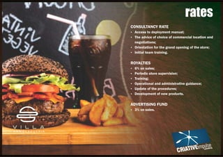 CONSULTANCY RATE
Ÿ Access to deployment manual;
Ÿ The advice of choice of commercial location and
negotiations;
Ÿ Orientation for the grand opening of the store;
Ÿ Initial team training.
ROYALTIES
Ÿ 6% on sales;
Ÿ Periodic store supervision;
Ÿ Training;
Ÿ Operational and administrative guidance;
Ÿ Update of the procedures;
Ÿ Development of new products.
ADVERTISING FUND
Ÿ 3% on sales.
rates
 