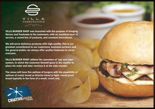 VILLA BURGER SHOP was launched with the purpose of bringing
ﬂavour and freshness to its customers, with an excellent level of
service, a varied line of products, and constant innovations.
We will serve delicious products with high quality. This is our
greatest commitment to our customers, business partners and
the general public: we always offer quality freshness to serve
everyone.
VILLA BURGER SHOP utilises the operation of "pay and take"
system, in which the customer himself goes to the cashier to
place his order and later receives it at the side counter.
The menu will have ﬁve options of burgers with the possibility of
options of crusty bread or brioche bread (a light, sweet yeast
bread typically in the form of a small, round roll).
 