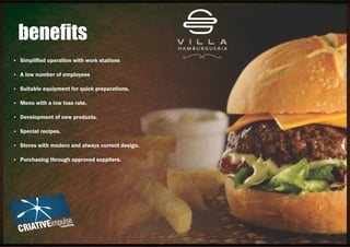 Ÿ Simpliﬁed operation with work stations
Ÿ A low number of employees
Ÿ Suitable equipment for quick preparations.
Ÿ Menu with a low loss rate.
Ÿ Development of new products.
Ÿ Special recipes.
Ÿ Stores with modern and always current design.
Ÿ Purchasing through approved suppliers.
beneﬁts
 