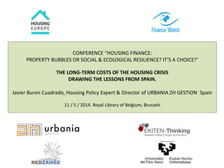 CONFERENCE “HOUSING FINANCE: 
PROPERTY BUBBLES OR SOCIAL & ECOLOGICAL RESILIENCE? IT’S A CHOICE!” 
THE LONG-TERM COSTS OF THE HOUSING CRISIS 
DRAWING THE LESSONS FROM SPAIN. 
Javier Buron Cuadrado, Housing Policy Expert & Director of URBANIA ZH GESTION Spain 
11 / 5 / 2014. Royal Library of Belgium, Brussels 
 