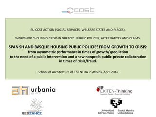 EU COST ACTION (SOCIAL SERVICES, WELFARE STATES AND PLACES).
WORKSHOP “HOUSING CRISIS IN GREECE”: PUBLIC POLICIES, ALTERNATIVES AND CLAIMS.
SPANISH AND BASQUE HOUSING PUBLIC POLICIES FROM GROWTH TO CRISIS:
from asymmetric performance in times of growth/speculation
to the need of a public intervention and a new nonprofit public-private collaboration
in times of crisis/fraud.
School of Architecture of The NTUA in Athens, April 2014
 