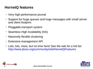 HornetQ features Very high performance journal Support for huge queues and huge messages with small server and client footprint Pluggable transport system Seamless High Availability (HA) Massively flexible clustering Extensive management API Lots, lots, more, but no time here! See the wiki for a full list: http://www.jboss.org/community/wiki/HornetQFeatures 