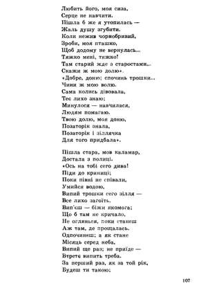 Любить його, моя сиза,
Серце не навчити.
Пішла б же я утопилась —
Жаль душу згубити.
Коли нежив чорнобривий,
Зроби, моя пташко,
Щоб додому не вернулась...
Тяжко мені, тяжко!
Там старий жде з старостами...
Скажи ж мою долю» с
«Добре, доню; спочинь трошки...
Чини ж мою волю.
Сама колись дівовала,
Теє лихо знаю;
Минулося — навчилася,
Людям помагаю.
Твою долю, моя доню,
Позаторік знала,
Позаторік і зіллячка
Для того придбала».
Пішла стара, мов каламар,
Достала з полиці.
«Ось на тобі сего дива!
Піди до криниці;
Поки півні не співали,
Умийся водою,
Випий трошки сего зілля —
Все лихо загоїть.
Вип'єш — біжи якомога;
Що б там не кричало,
Не оглянься, поки станеш
Аж там, де прощалась.
Одпочинеш; а як стане
Місяць серед неба,
Випий ще раз; не приїде —
Втретє випить треба.
За перший раз, як за той рік,
Будеш ти такою;
107
 