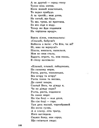 А за другий — серед степу
Тупне кінь ногою.
Коли живий козаченько,
То зараз прибуде.
А за третій... моя доню,
Не питай, що буде.
Та ще, чуєш, не хрестися,
Бо все піде в воду.
Тепер же йди подивися
На торішню вроду».
Взяла зілля, поклонилась:
«Спасибі, бабусю!»
Вийшла з хати: «Чи йти, чи ні
Ні, вже не вернуся!»
Пішла, вмилась, напилася,
Мов не своя стала,
Вдруге, втретє, та, мов сонна,
В степу заспівала:
«Плавай, плавай, лебедонько,
По синьому морю,
Рости, рости, тополенько,
Все вгору та вгору!
Рости тонка та висока,
До самої хмари,
Спитай Бога, чи діжду я,
Чи не діжду пари?
Рости, рости, подивися
За синєє море:
По тім боці — моя доля,
По сім боці — горе.
Там десь милий, чорнобривий
По полю гуляє,
А я плачу, літа трачу,
Його виглядаю.
Скажи йому, моє серце,
Що сміються люде;
 