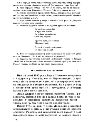 3. Які народні повір’я використані у цій баладі? Що автор підкрес­
лює перевтіленням дівчини в тополю? Яка основна думка балади?
4. Чим народна балада «Ой чиє ж то жито, чиї ж то покоси»
подібна до балади Шевченка «Тополя»? Зіставте тексти балад.
5. Якими художніми прийомами у баладі розкривається внутріш­
ній світ героїні? Знайдіть у творі слова, де виражено протест дівчини
проти насильства у сім’ї.
6. Відшукайте діалоги у творі і поясніть їхню роль. Підготуйте
виразне читання цих уривків.
7. Визначте художні засоби в наведених уривках з балади:
Не щебече соловейко
В лузі над водою,
Не співає чорнобрива,
Стоя під вербою;
Кругом поле, як те море
Широке, синіє;
Плавай, плавай, лебедонько,
По синьому морю!
8. Зіставте народнопісенний ритм коломийок та віршовий ритм
балади Шевченка. Що в них спільного і відмінного?
9. Виразно прочитайте вступний пейзажний уривок з балади
«Тополя?, а потім вивчіть його напам'ять. Зверніть увагу на ритмічну
будову уривка, особливо на так звані перенесення.
ЯК СТВОРЮВАВСЯ «ЗАПОВІТ» ,
Пізньої осені 1845 року Тарас Шевченко повертався
з Андрушів у В’юнище, що на Переяславщині У цих
селах він за завданням Київської археографічної комі­
сії змальовував пам’ятки старовини* Та в дорозі у дощ
і негоду поет дуже промок і застудився. У В’юнищі
почував себе зовсім хворим.
Лікар Андрій Козачковський, приятель Тараса Гри­
горовича, дізнався про це і забрав поета до себе в Пе­
реяслав, У Шевченка виявилось запалення легень —
тяжка недуга, яку тоді нечасто виліковували.
Важко було на душі у поета. Думав, що доведеться
розпрощатися з світом, а ще стільки хотілося зробити
для милої України, для визволення свого народу! І тоді
народилося його останнє звернення до рідного народу
110
 