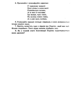 5. Прочитайте і розшифруйте акростих:
У червоному намисті
Коло річки в зелен-листі
Розпишалася калина,
А із нею й тополина,
їде візник, тихо стане,
На калину ніжно гляне,
А в уяві щось постане.
6. Розшукайте народні легенди і перекази, в яких розкривається
історія рідного краю.
7- Вивчіть напам’ять один з віршів про Україну, який вам най­
більше сподобався. Текст вірша можете підібрати самі-
8. Як у першій статті Конституції України характеризується
наша держава?
 