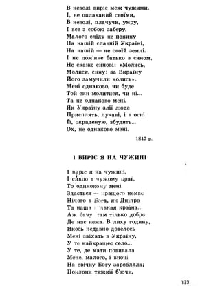 В неволі виріс меж чужими,
І, не оплаканий своїми,
В неволі, плачучи, умру,
І все з собою заберу,
Малого сліду не покину
На нашій славній Україні,
На нашій — не своїй землі.
І не пом’яне батько з сином,
Не скаже синові: «Молись,
Молися, сину: за Вкраїну
Його замучили колись».
Мені однаково, чи буде
Той син молитися, чи ні.,»
Та не однаково мені,
Як Україну злії люде
Присплять, лукаві, і в огні
Її, окраденую, збудять.о,
Ох, не однаково мені.
1847 р,
1 ВИРІС Я НА ЧУЖИНІ
І в^іріс я на чужині,
І сивію в чужому ісраї,
То одинокому мені
Здається — кращого немає
Нічого в Бога, як Дніпро
Та наша : явная країна*.
Аж бачу там тілько добре,
Де нас нема, В лиху годину,
Якось недавно довелось
Мені заїхать в Україну,
У те найкращеє село...
У те, де мати повивала
Мене, малого, і вночі
На свічку Богу заробляла;
Поклони тяжкії б’ючи,
 