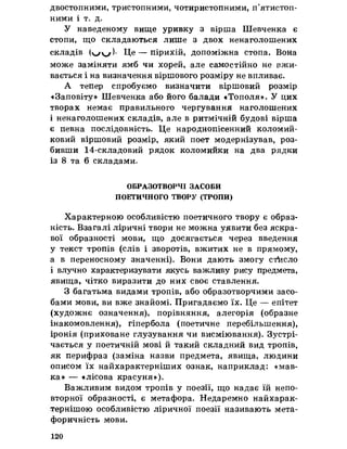 двостопними, тристопними, чотиристопними, п’ятистоп­
ними і т. д»
У наведеному вище уривку з вірша Шевченка є
стопи, що складаються лише з двох ненаголошених
складів )• Це — пірихій, допоміжна стопа. Вона
може заміняти ямб чи хорей, але самостійно не вжи­
вається і на визначення віршового розміру не впливає.
А тепер спробуємо визначити віршовий розмір
«Заповіту» Шевченка або його балади «Тополя». У цих
творах немає правильного чергування наголошених
і ненаголошених складів, але в ритмічній будові вірша
є певна послідовність. Це народнопісенний коломий­
ковий віршовий розмір, який поет модернізував, роз­
бивши 14-складовий рядок коломийки на два рядки
із 8 та 6 складами,
ОБРАЗОТВОРЧІ ЗАСОБИ
ПОЕТИЧНОГО ТВОРУ (ТРОПИ)
Характерною особливістю поетичного твору є образ­
ність. Взагалі ліричні твори не можна уявити без яскра­
вої образності мови, що досягається через введення
у текст тропів (слів і зворотів, вжитих не в прямому,
а в переносному значенні). Вони дають змогу стисло
і влучно характеризувати якусь важливу рису предмета,
явища, чітко виразити до них своє ставлення.
З багатьма видами тропів, або образотворчими засо­
бами мови, ви вже знайомі. Пригадаємо їх. Це — епітет
(художнє означення), порівняння, алегорія (образне
інакомовлення), гіпербола (поетичне перебільшення),
іронія (приховане глузування чи висміювання). Зустрі­
чається у поетичній мові й такий складний вид тропів,
як перифраз (заміна назви предмета, явища, людини
описом їх найхарактерніших ознак, наприклад: «мав­
ка» — «лісова красуня»).
Важливим видом тропів у поезії, що надає їй непо­
вторної образності, є метафора. Недаремно найхарак­
тернішою особливістю ліричної поезії називають мета­
форичність мови.
120
 
