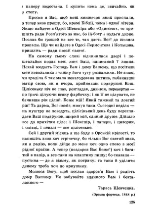 і паперу недостача. І купити нема де. звичайно, як
у степу.
Просив я Вас, щоб мені книжечок яких прислали,
а тепер знов прошу, бо, кромі Біблії, нема і одної літери.
Якщо найдете в Одесі Шекспіра або «Одиссею», то при­
шліть ради Розп’ятого за нас, бо їй-богу з нудьги дурію.
Послав би грошей на все те, так дасть Бог! до шеляга
пропали. Ще чи найдете в Одесі Лєрмонтова і Кольцова,
пришліть — ради поезії святої»
На самому сьому слові відчинилися двері і по-
штальйон подав мені лист Ваш, написаний 7 липня.
Нехай воздасть Господь Вам і дому Вашому, що посітили
єсте невольника і тяжку його тугу розважили. Не знаю,
чи зраділа б так мала ненагодована дитина, побачивши
матір свою, як я вчора, прийнявши подарунок Ваш.
Цілісеньку ніч не спав, розглядав, дивився, перевертав —
по тричі цілуючи всяку фарбочку; і як її не цілувати, не
бачивши рік цілий* Боже мій! Який тяжкий та довгий
рік! Та дарма* Бог поміг?минув таки» Сьогодні неділя —
на муштру не поведуть, цілісінький день буду перегля­
дати Ваш подарунок, щирий мій, єдиний друже. Дійшло
все ДО крихітки ціле о і Шекспїр, і папери, і цизорик,
і олівці, і пензлі — все цілісеньке.
Сей І другий МІСЯЦЬ Я ще буду В Орській КрІПОСТІр то
напишіть знов хоч стрічечку, бо тільки Бог святий знає,
як я радію, коли дійде до мене хоч одно слово з моєї
рідної країни, А тепер (поздоров Вас Боже!) хоч і бага­
тий в папір, а все-таки на клаптику пишу; бо сказано —
пустиня — де я візьму, як потрачу; та таки й уділити
декому треба хоч по аркушику»
Молюся Богу, щоб послав здоров’я Вам і радість
дому Вашому, Не забувайте вдячного Вам і безта­
ланного —
Тараса Шевченка.
(Орська фортеця, 1848 р.)
125
 